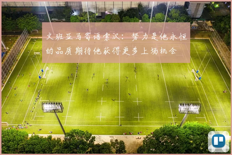文班亚马寄语索汉：努力是他永恒的品质期待他获得更多上场机会