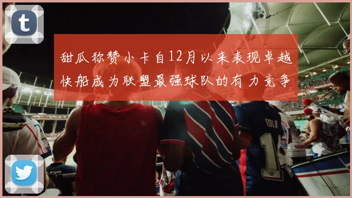 甜瓜称赞小卡自12月以来表现卓越快船成为联盟最强球队的有力竞争者