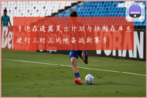 亨德森透露复出计划与杨瀚森库克进行三对三训练备战新赛季