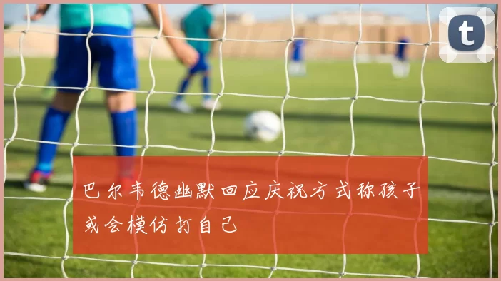 巴尔韦德幽默回应庆祝方式称孩子或会模仿打自己