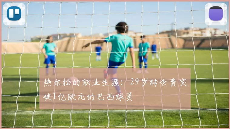 热尔松的职业生涯：29岁转会费突破1亿欧元的巴西球员